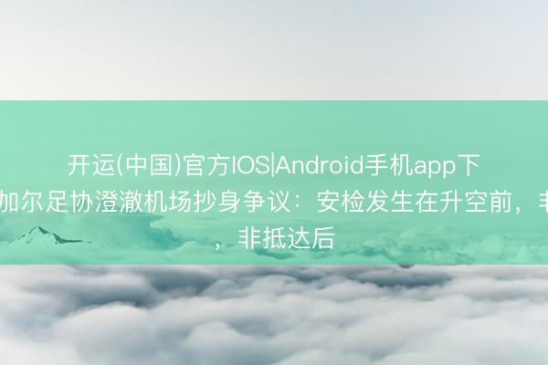 开运(中国)官方IOS|Android手机app下载 塞内加尔足协澄澈机场抄身争议：安检发生在升空前，非抵达后