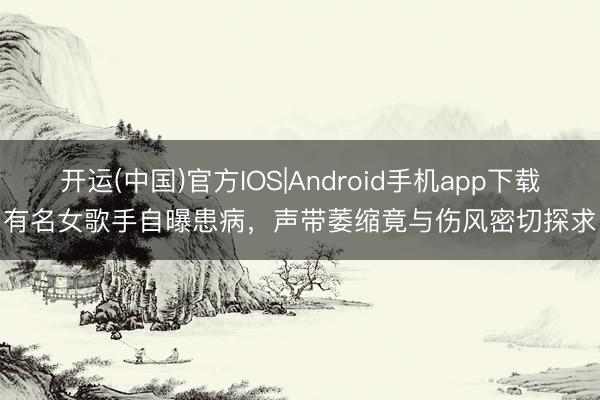 开运(中国)官方IOS|Android手机app下载 有名女歌手自曝患病，声带萎缩竟与伤风密切探求！