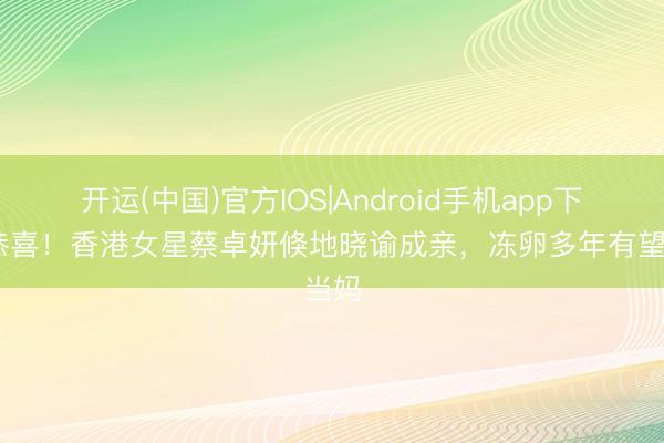 开运(中国)官方IOS|Android手机app下载 恭喜！香港女星蔡卓妍倏地晓谕成亲，冻卵多年有望当妈