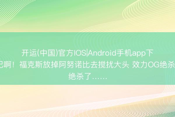 开运(中国)官方IOS|Android手机app下载 违纪啊！福克斯放掉阿努诺比去搅扰大头 效力OG绝杀了……