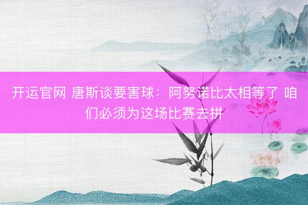 开运官网 唐斯谈要害球：阿努诺比太相等了 咱们必须为这场比赛去拼