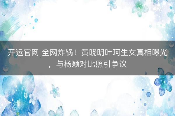 开运官网 全网炸锅！黄晓明叶珂生女真相曝光，与杨颖对比照引争议