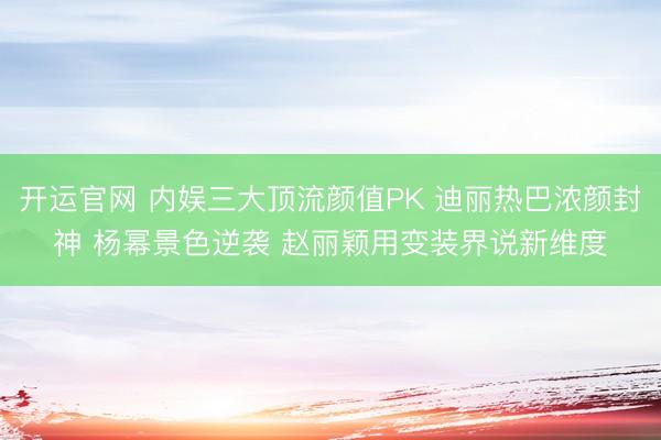 开运官网 内娱三大顶流颜值PK 迪丽热巴浓颜封神 杨幂景色逆袭 赵丽颖用变装界说新维度