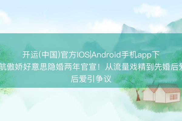 开运(中国)官方IOS|Android手机app下载 殷世航傲娇好意思隐婚两年官宣！从流量戏精到先婚后爱引争议