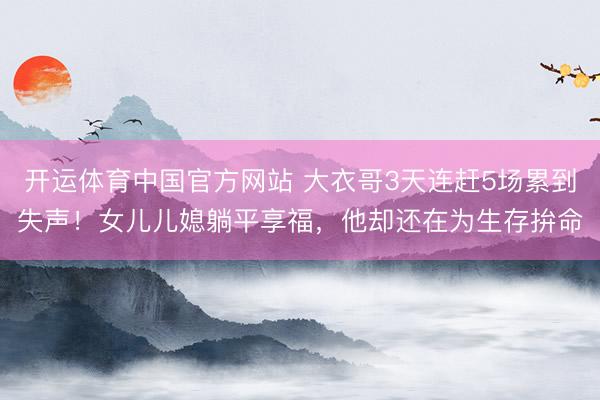 开运体育中国官方网站 大衣哥3天连赶5场累到失声！女儿儿媳躺平享福，他却还在为生存拚命