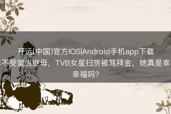 开运(中国)官方IOS|Android手机app下载 18年不受室当继母，TVB女星扫货被骂拜金，她真是幸福吗？