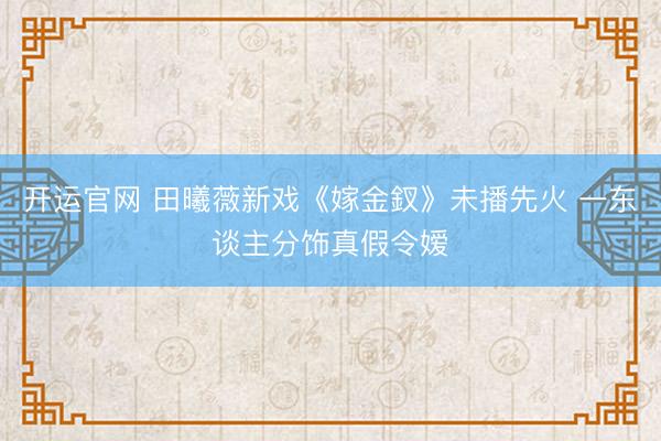 开运官网 田曦薇新戏《嫁金釵》未播先火 一东谈主分饰真假令嫒