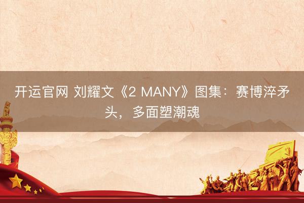 开运官网 刘耀文《2 MANY》图集:赛博淬矛头,多面塑潮魂