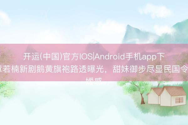 开运(中国)官方IOS|Android手机app下载 章若楠新剧鹅黄旗袍路透曝光，甜妹御步尽显民国令嫒感