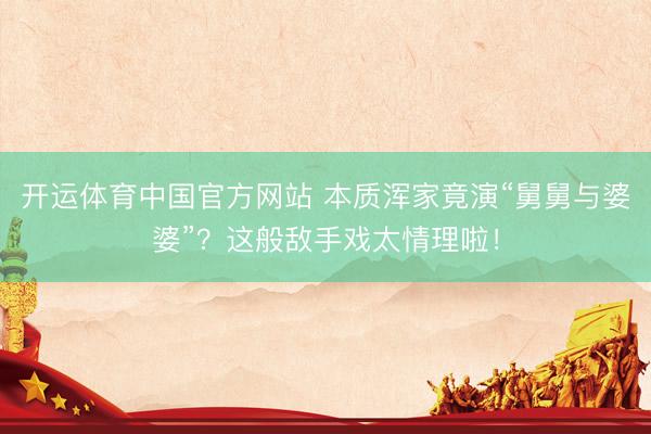 开运体育中国官方网站 本质浑家竟演“舅舅与婆婆”？这般敌手戏太情理啦！
