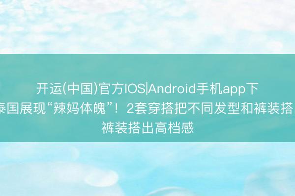 开运(中国)官方IOS|Android手机app下载 昆凌泰国展现“辣妈体魄”!2套穿搭把不同发型和裤装搭出高档感