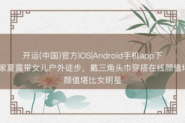 开运(中国)官方IOS|Android手机app下载 马龙浑家夏露带女儿户外徒步，戴三角头巾穿搭在线颜值堪比女明星