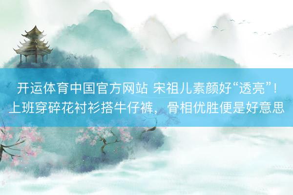 开运体育中国官方网站 宋祖儿素颜好“透亮”！上班穿碎花衬衫搭牛仔裤，骨相优胜便是好意思