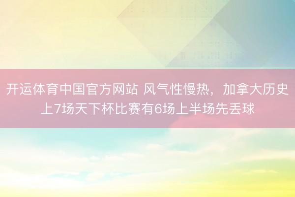 开运体育中国官方网站 风气性慢热，加拿大历史上7场天下杯比赛有6场上半场先丢球