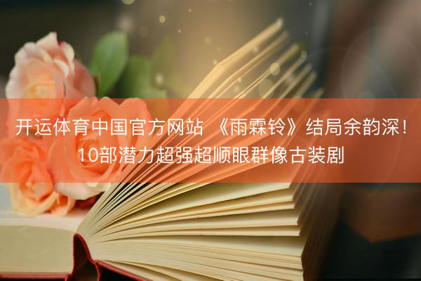 开运体育中国官方网站 《雨霖铃》结局余韵深！10部潜力超强超顺眼群像古装剧