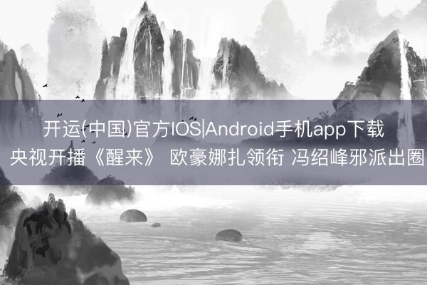 开运(中国)官方IOS|Android手机app下载 央视开播《醒来》 欧豪娜扎领衔 冯绍峰邪派出圈