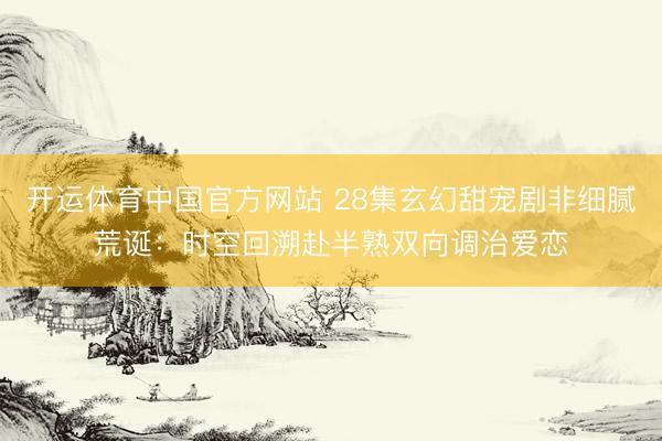 开运体育中国官方网站 28集玄幻甜宠剧非细腻荒诞：时空回溯赴半熟双向调治爱恋