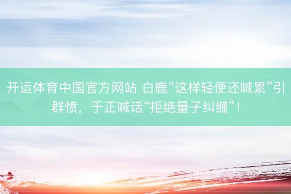 开运体育中国官方网站 白鹿“这样轻便还喊累”引群愤，于正喊话“拒绝量子纠缠”！