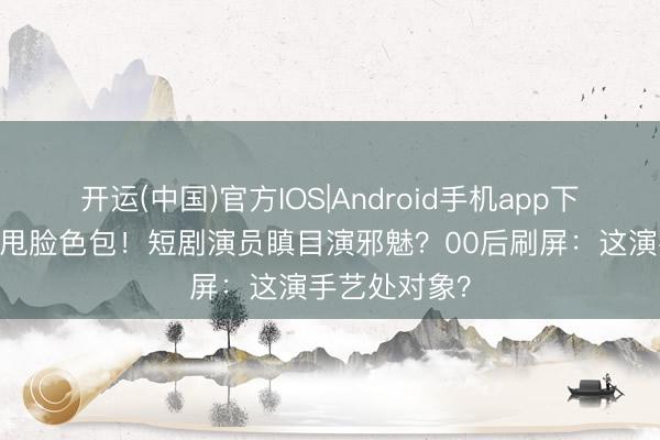 开运(中国)官方IOS|Android手机app下载 吴镇宇怒甩脸色包！短剧演员瞋目演邪魅？00后刷屏：这演手艺处对象？