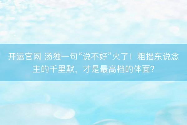 开运官网 汤独一句“说不好”火了！粗拙东说念主的千里默，才是最高档的体面？