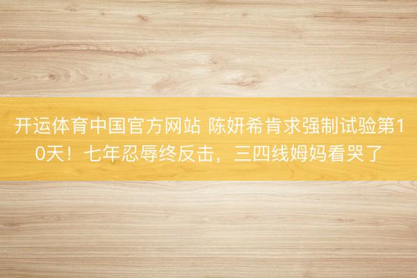 开运体育中国官方网站 陈妍希肯求强制试验第10天!七年忍辱终反击,三四线姆妈看哭了