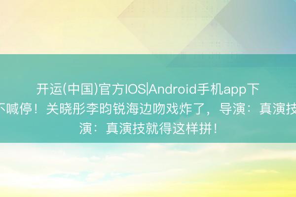 开运(中国)官方IOS|Android手机app下载 17遍NG不喊停！关晓彤李昀锐海边吻戏炸了，导演：真演技就得这样拼！