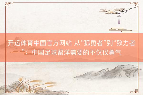 开运体育中国官方网站 从“孤勇者”到“致力者”：中国足球留洋需要的不仅仅勇气