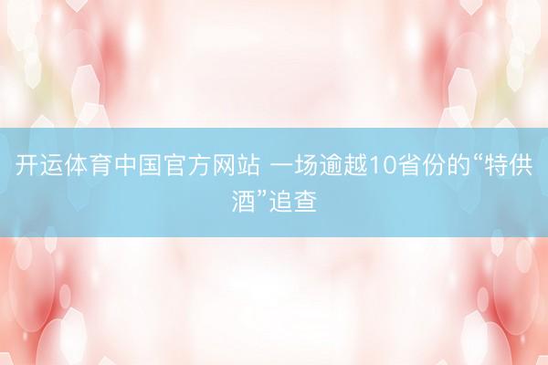 开运体育中国官方网站 一场逾越10省份的“特供酒”追查