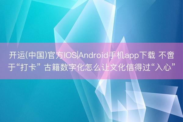 开运(中国)官方IOS|Android手机app下载 不啻于“打卡” 古籍数字化怎么让文化信得过“入心”