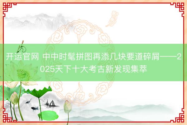 开运官网 中中时髦拼图再添几块要道碎屑——2025天下十大考古新发现集萃