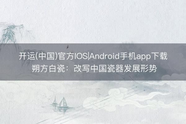 开运(中国)官方IOS|Android手机app下载 朔方白瓷：改写中国瓷器发展形势