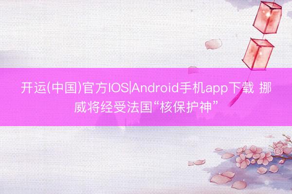 开运(中国)官方IOS|Android手机app下载 挪威将经受法国“核保护神”
