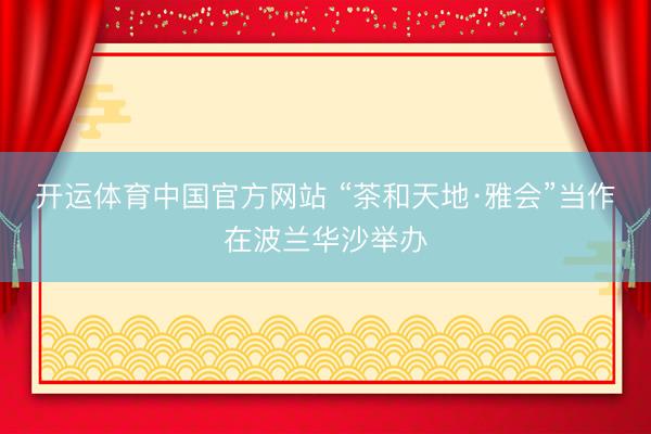 开运体育中国官方网站 “茶和天地·雅会”当作在波兰华沙举办