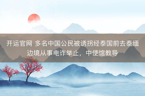 开运官网 多名中国公民被诱拐经泰国前去泰缅边境从事电诈举止，中使馆教导