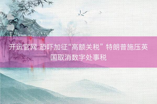 开运官网 恐吓加征“高额关税” 特朗普施压英国取消数字处事税