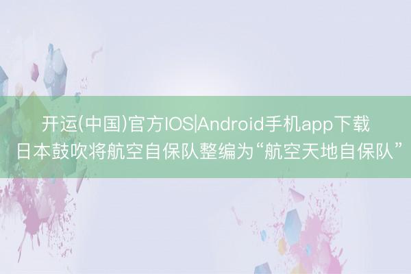 开运(中国)官方IOS|Android手机app下载 日本鼓吹将航空自保队整编为“航空天地自保队”
