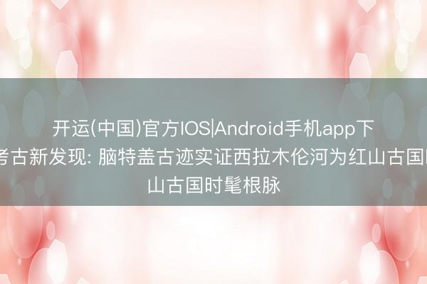 开运(中国)官方IOS|Android手机app下载 紧要考古新发现: 脑特盖古迹实证西拉木伦河为红山古国时髦根脉
