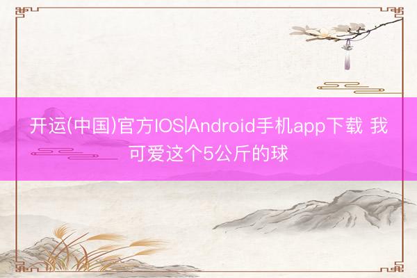开运(中国)官方IOS|Android手机app下载 我可爱这个5公斤的球