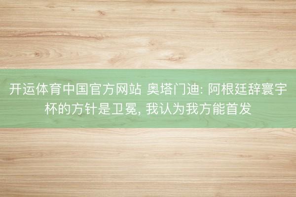 开运体育中国官方网站 奥塔门迪: 阿根廷辞寰宇杯的方针是卫冕， 我认为我方能首发