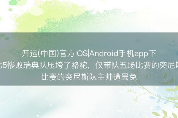 开运(中国)官方IOS|Android手机app下载 宇宙杯｜1比5惨败瑞典队压垮了骆驼，仅带队五场比赛的突尼斯队主帅遭罢免