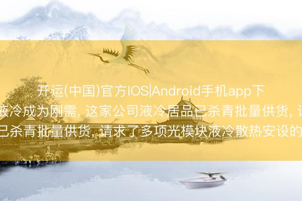 开运(中国)官方IOS|Android手机app下载 【调研风向标】AI推动液冷成为刚需， 这家公司液冷居品已杀青批量供货， 请求了多项光模块液冷散热安设的发明专利!