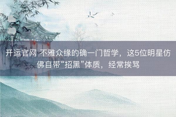 开运官网 不雅众缘的确一门哲学，这5位明星仿佛自带“招黑”体质，经常挨骂