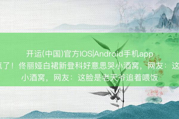 开运(中国)官方IOS|Android手机app下载 骨相好意思杀疯了！佟丽娅白裙新登科好意思哭小酒窝，网友：这脸是老天爷追着喂饭