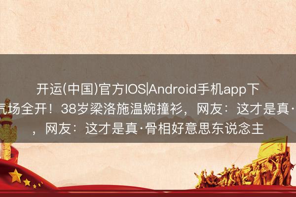 开运(中国)官方IOS|Android手机app下载 47岁章子怡红毯气场全开！38岁梁洛施温婉撞衫，网友：这才是真·骨相好意思东说念主