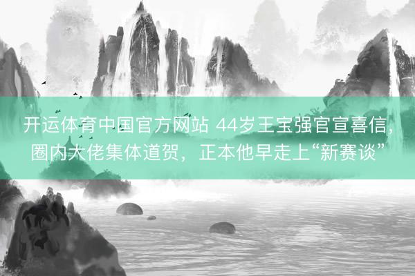 开运体育中国官方网站 44岁王宝强官宣喜信，圈内大佬集体道贺，正本他早走上“新赛谈”