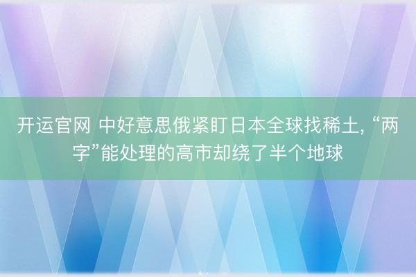 开运官网 中好意思俄紧盯日本全球找稀土， “两字”能处理的高市却绕了半个地球