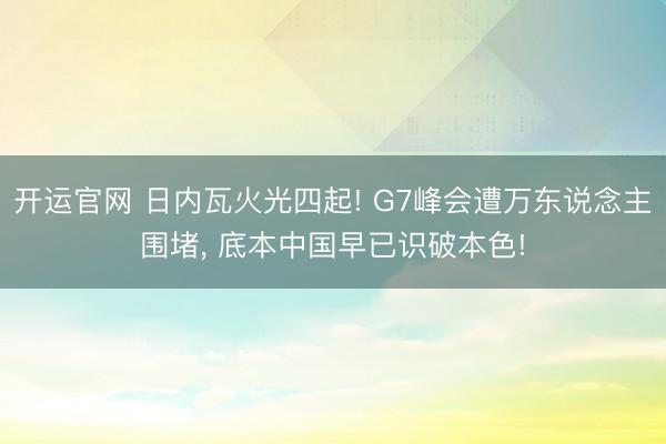 开运官网 日内瓦火光四起! G7峰会遭万东说念主围堵， 底本中国早已识破本色!