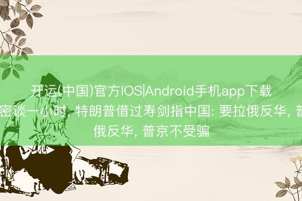 开运(中国)官方IOS|Android手机app下载 俄好意思密谈一小时， 特朗普借过寿剑指中国: 要拉俄反华， 普京不受骗