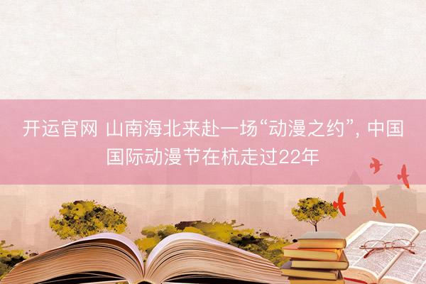 开运官网 山南海北来赴一场“动漫之约”， 中国国际动漫节在杭走过22年
