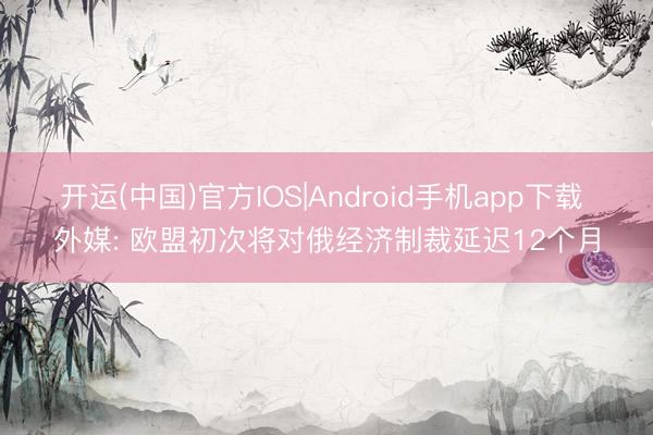 开运(中国)官方IOS|Android手机app下载 外媒: 欧盟初次将对俄经济制裁延迟12个月